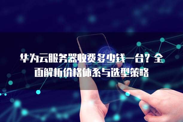 华为云服务器收费多少钱一台?全面解析价格体系与选型策略