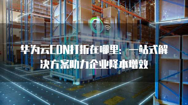 华为云CDN打折在哪里:一站式解决方案助力企业降本增效