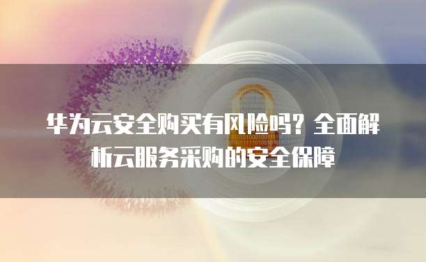 华为云安全购买有风险吗?全面解析云服务采购的安全保障