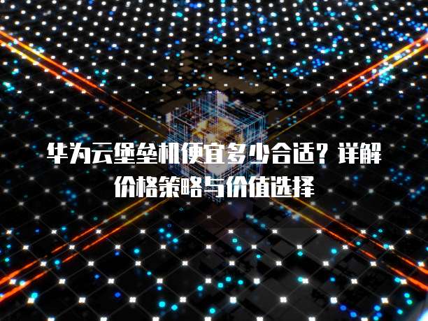 华为云堡垒机便宜多少合适？详解价格策略与价值选择