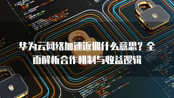 华为云网络加速返佣什么意思?全面解析合作机制与收益逻辑