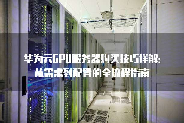 华为云GPU服务器购买技巧详解:从需求到配置的全流程指南
