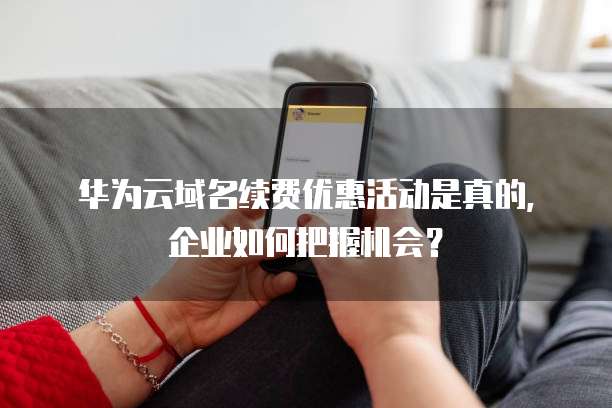 华为云域名续费优惠活动是真的，企业如何把握机会？