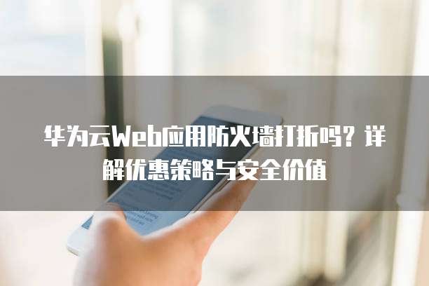 华为云Web应用防火墙打折吗?详解优惠策略与安全价值