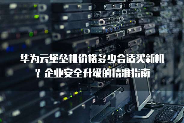 华为云堡垒机价格多少合适买新机？企业安全升级的精准指南
