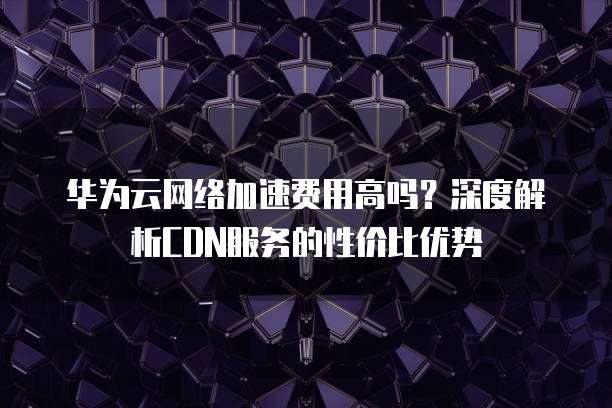 华为云网络加速费用高吗?深度解析CDN服务的性价比优势