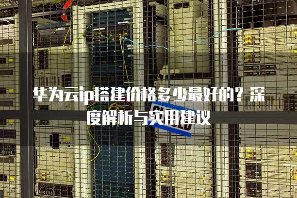 华为云ip搭建价格多少最好的?深度解析与实用建议