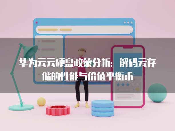 华为云云硬盘政策分析：解码云存储的性能与价值平衡术