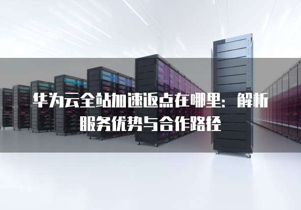 华为云全站加速返点在哪里:解析服务优势与合作路径
