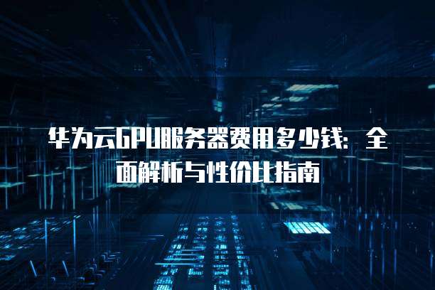 华为云GPU服务器费用多少钱:全面解析与性价比指南