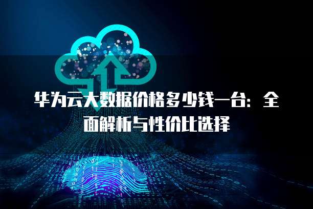 华为云大数据价格多少钱一台:全面解析与性价比选择