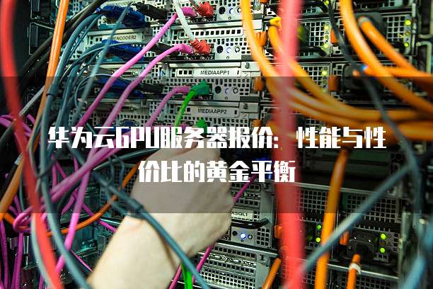 华为云GPU服务器报价:性能与性价比的黄金平衡