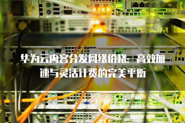 华为云内容分发网络价格:高效加速与灵活计费的完美平衡