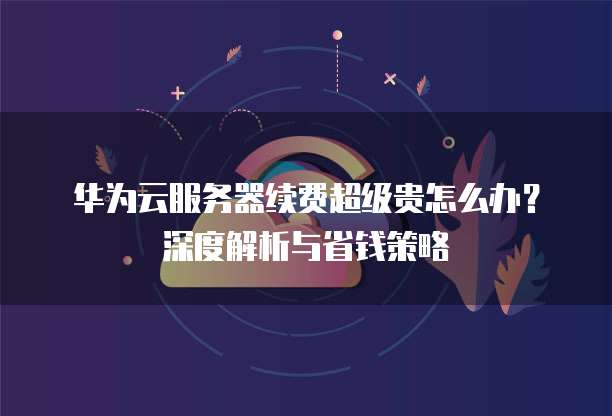 华为云服务器续费超级贵怎么办?深度解析与省钱策略