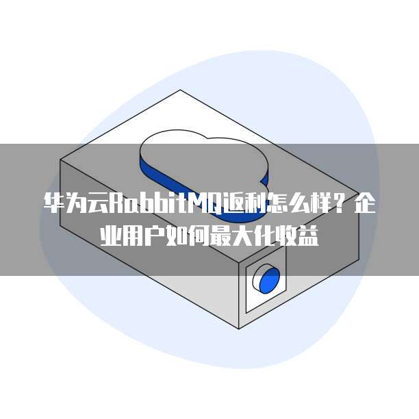 华为云RabbitMQ返利怎么样？企业用户如何最大化收益