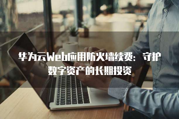 华为云Web应用防火墙续费：守护数字资产的长期投资