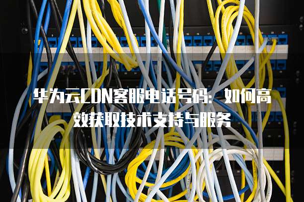 华为云CDN客服电话号码:如何高效获取技术支持与服务
