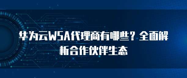 华为云WSA代理商有哪些？全面解析合作伙伴生态