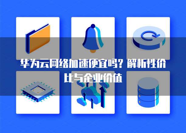 华为云网络加速便宜吗?解析性价比与企业价值