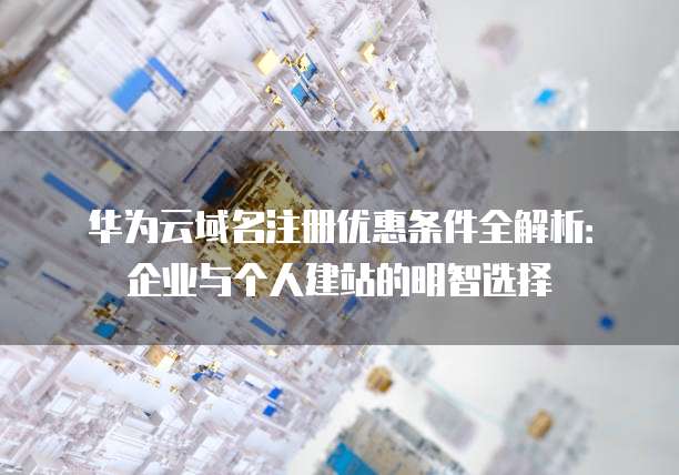 华为云域名注册优惠条件全解析:企业与个人建站的明智选择