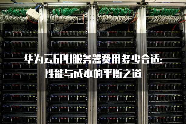 华为云GPU服务器费用多少合适:性能与成本的平衡之道