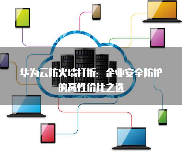 华为云防火墙打折:企业安全防护的高性价比之选
