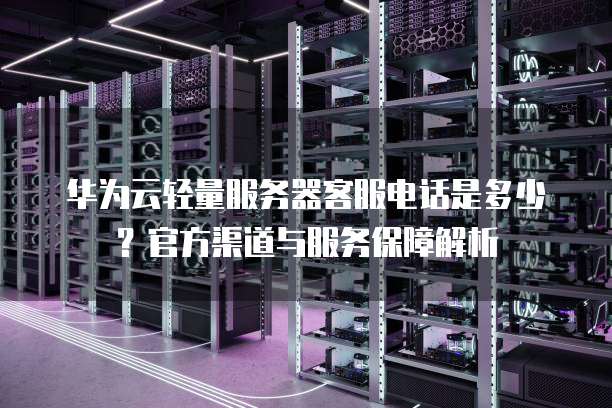 华为云轻量服务器客服电话是多少?官方渠道与服务保障解析