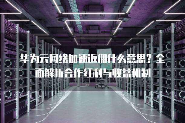 华为云网络加速返佣什么意思?全面解析合作红利与收益机制