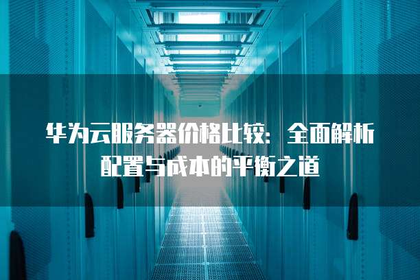 华为云服务器价格比较:全面解析配置与成本的平衡之道