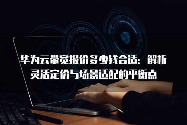 华为云带宽报价多少钱合适:解析灵活定价与场景适配的平衡点