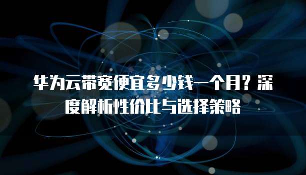 华为云带宽便宜多少钱一个月?深度解析性价比与选择策略