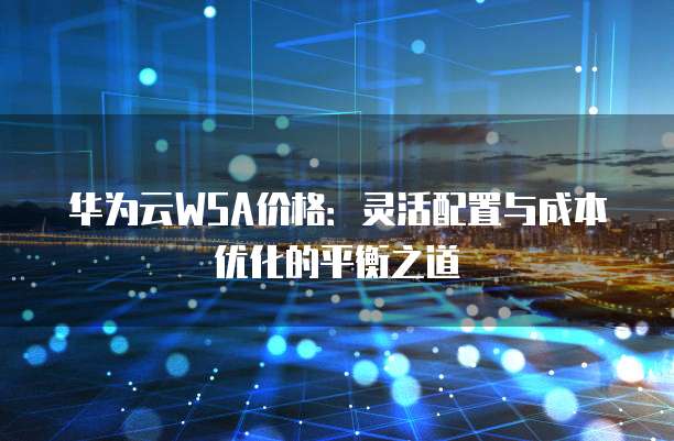 华为云WSA价格：灵活配置与成本优化的平衡之道