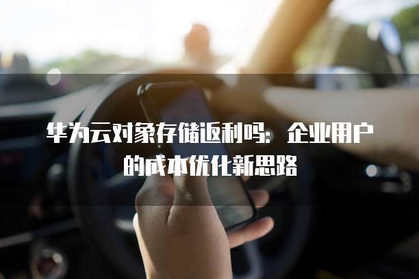 华为云对象存储返利吗：企业用户的成本优化新思路