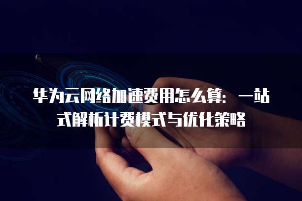 华为云网络加速费用怎么算:一站式解析计费模式与优化策略