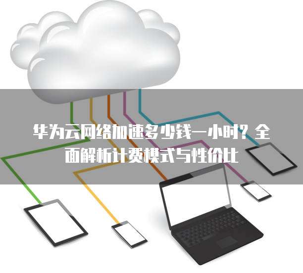华为云网络加速多少钱一小时?全面解析计费模式与性价比