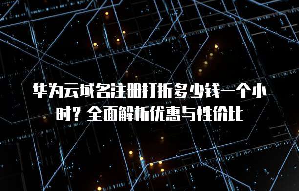 华为云域名注册打折多少钱一个小时?全面解析优惠与性价比
