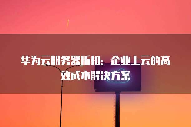华为云服务器折扣:企业上云的高效成本解决方案