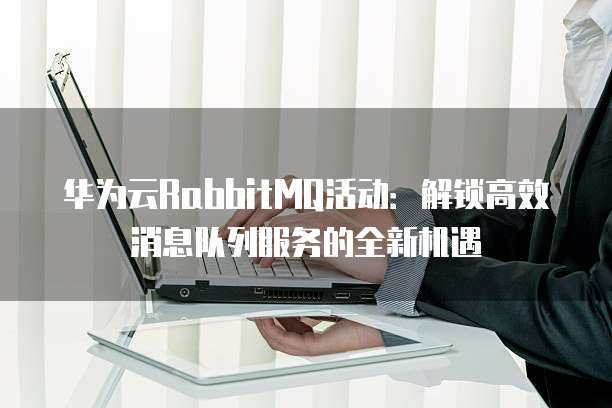 华为云RabbitMQ活动:解锁高效消息队列服务的全新机遇
