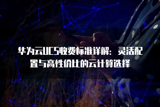 华为云UCS收费标准详解:灵活配置与高性价比的云计算选择