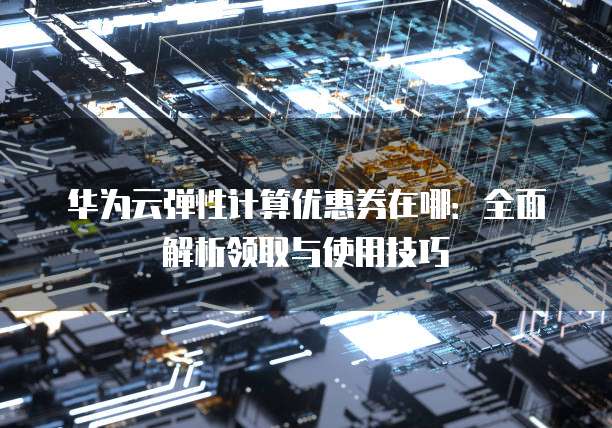 华为云弹性计算优惠券在哪:全面解析领取与使用技巧