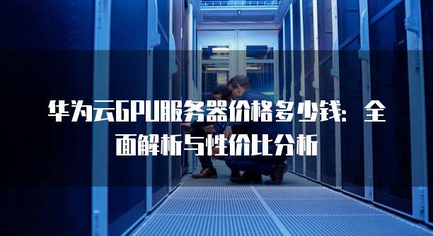 华为云GPU服务器价格多少钱:全面解析与性价比分析