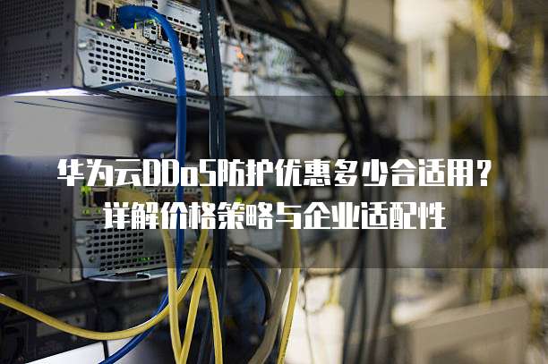 华为云DDoS防护优惠多少合适用?详解价格策略与企业适配性