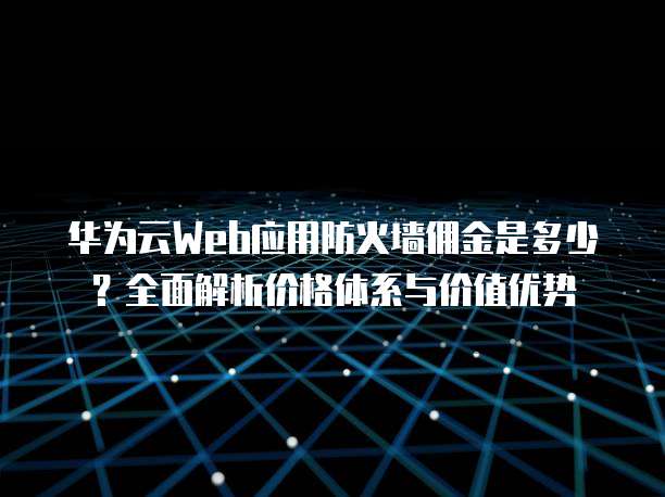 华为云Web应用防火墙佣金是多少?全面解析价格体系与价值优势