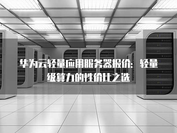 华为云轻量应用服务器报价:轻量级算力的性价比之选