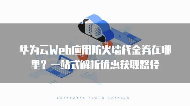 华为云Web应用防火墙代金券在哪里?一站式解析优惠获取路径
