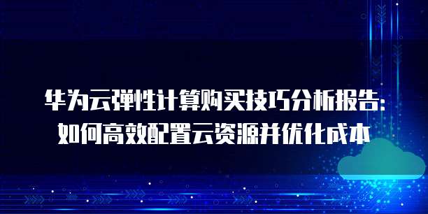 华为云弹性计算购买技巧分析报告：如何高效配置云资源并优化成本