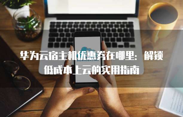 华为云宿主机优惠券在哪里:解锁低成本上云的实用指南