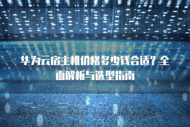 华为云宿主机价格多少钱合适?全面解析与选型指南