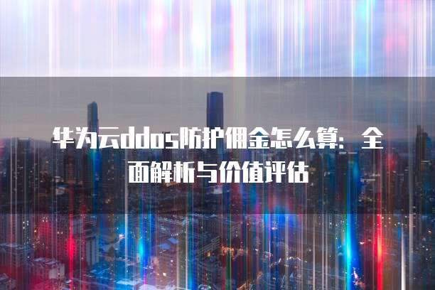 华为云ddos防护佣金怎么算:全面解析与价值评估