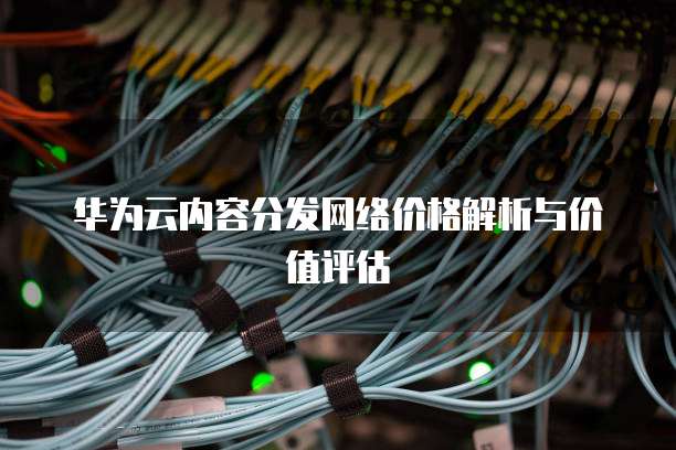 华为云内容分发网络价格解析与价值评估